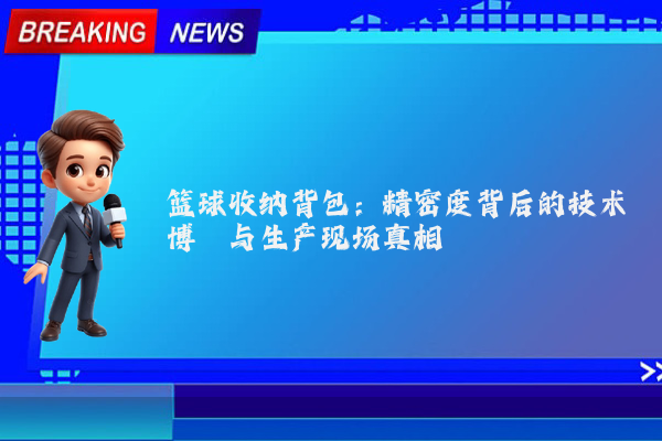 篮球收纳背包:精密度背后的技术博弈与生产现场真相